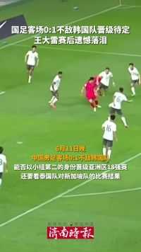6月11日，国足客场0:1不敌韩国队，能否晋级18强赛待定，王大雷赛后遗憾落泪