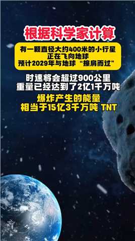 #知识科普 #探索宇宙 #小行星 根据科学家计算，有一颗直径大约400米的小行星正在飞向地球，预计2029年与地球“擦肩而过”时速将会超过900公里，重量已经达到了2亿1千万吨，爆炸产生的能量，相当于15亿3千万吨 TNT