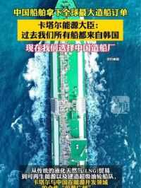 中国船舶拿下全球最大造船订单 中国船舶拿下全球最大造船订单，卡塔尔能源大臣:过去我们所有船都来自韩国，现在我们选择中国造船厂