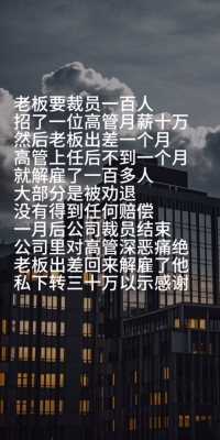 老板要裁员一百人
招了一位高管月薪十万
然后老板出差一个月
高管上任后不到一个月
就解雇了一百多人
大部分是被劝退
没有得到任何赔偿
一月后公司裁员结束
公司里对高管深恶痛绝
老板出差回来解雇了他
私下转三十万以示感谢