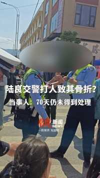 #云南陆良一交警执法时殴打司机家人？ 被打骨折70天仍未得到处理，当事人：发了视频后当地已联系下午去处理