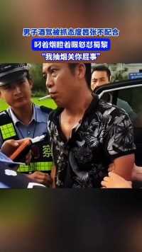 男子酒驾被抓态度嚣张不配合，叼着烟瞪着眼怒怼蜀黎，“我抽烟关你屁事”.